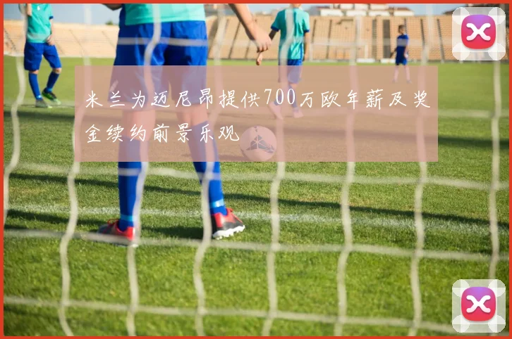 米兰为迈尼昂提供700万欧年薪及奖金续约前景乐观