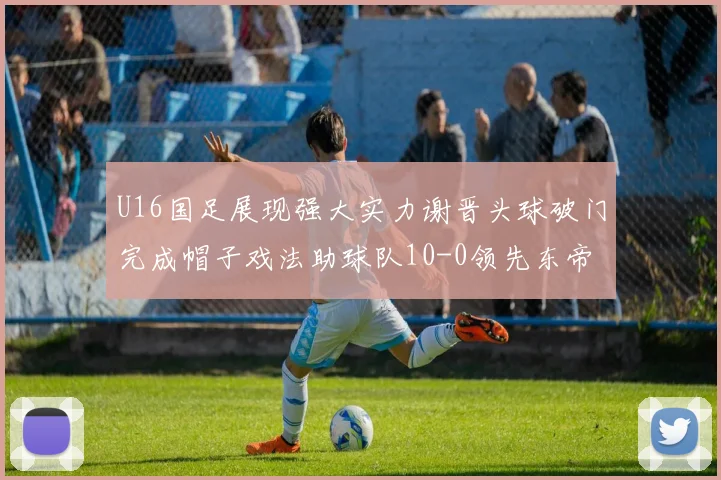 U16国足展现强大实力谢晋头球破门完成帽子戏法助球队10-0领先东帝汶