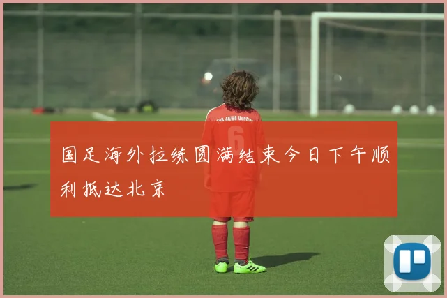 国足海外拉练圆满结束今日下午顺利抵达北京