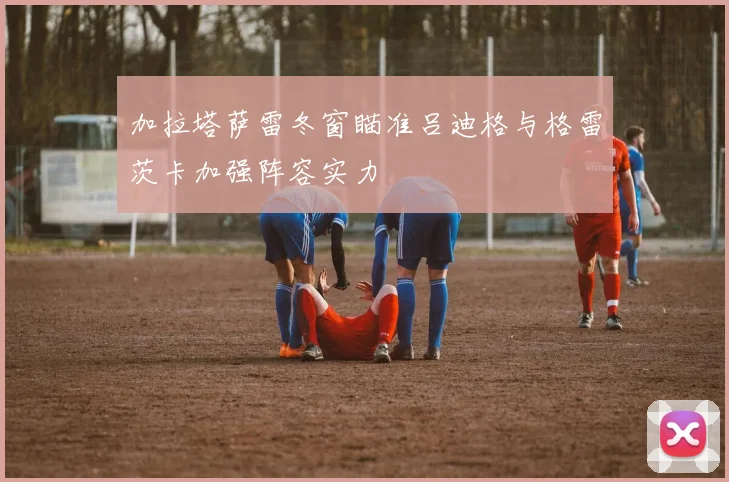 加拉塔萨雷冬窗瞄准吕迪格与格雷茨卡加强阵容实力