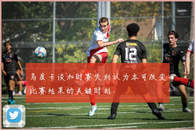 乌度卡谈加时赛失利认为本可改变比赛结果的关键时刻
