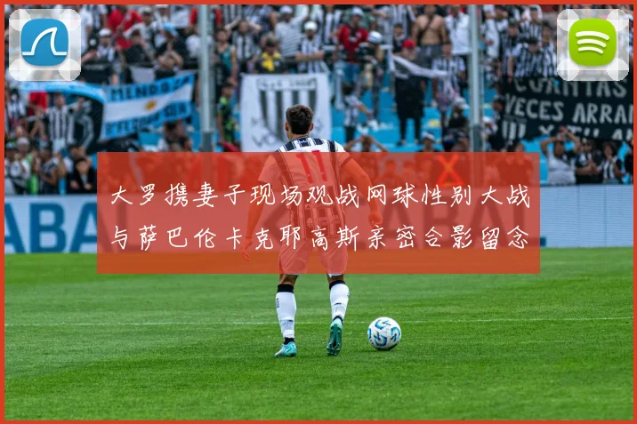 大罗携妻子现场观战网球性别大战与萨巴伦卡克耶高斯亲密合影留念