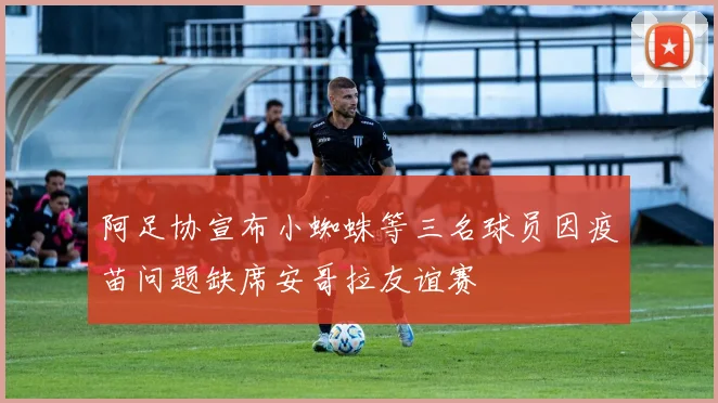 阿足协宣布小蜘蛛等三名球员因疫苗问题缺席安哥拉友谊赛