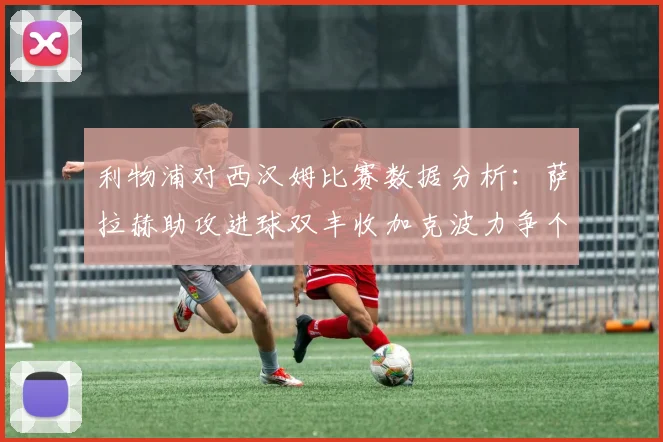 利物浦对西汉姆比赛数据分析：萨拉赫助攻进球双丰收加克波力争个人职业生涯50球