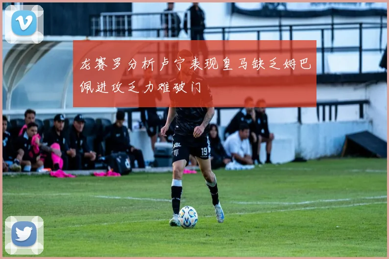 龙赛罗分析卢宁表现皇马缺乏姆巴佩进攻乏力难破门