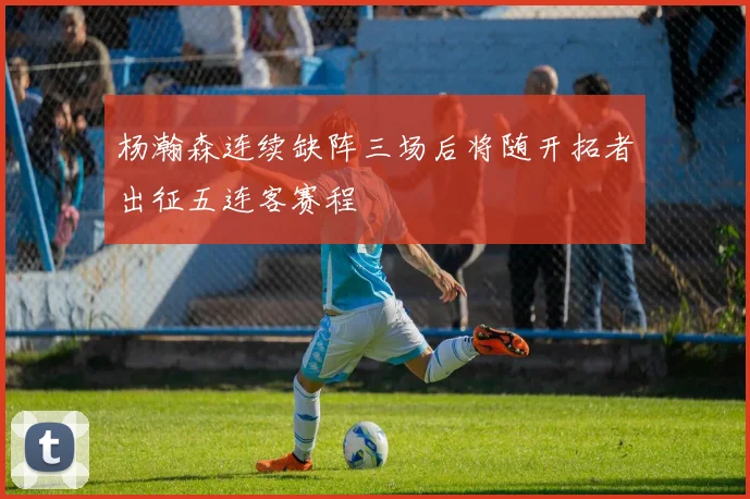 杨瀚森连续缺阵三场后将随开拓者出征五连客赛程