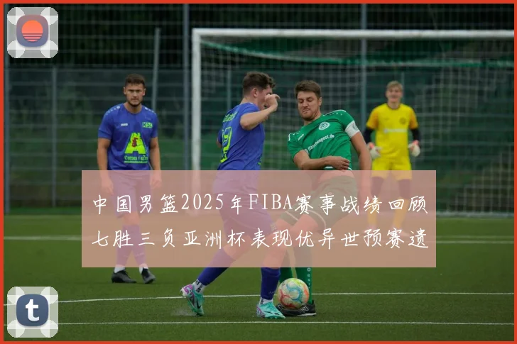 中国男篮2025年FIBA赛事战绩回顾七胜三负亚洲杯表现优异世预赛遗憾负于韩国