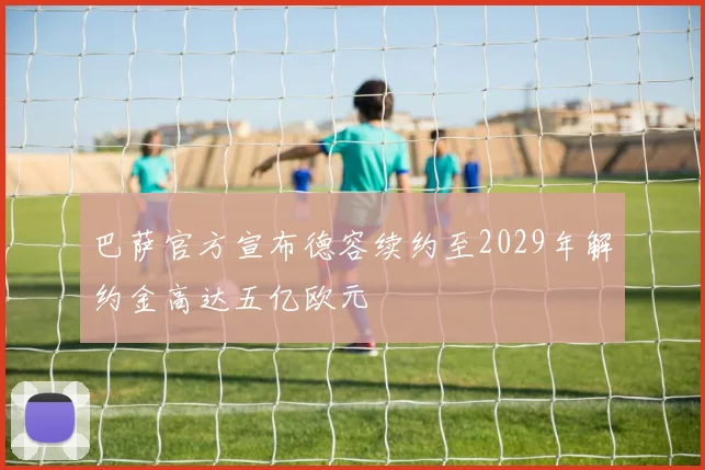 巴萨官方宣布德容续约至2029年解约金高达五亿欧元