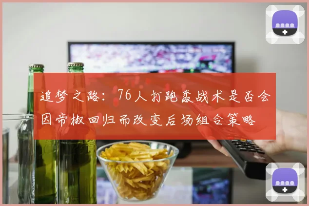 追梦之路：76人打跑轰战术是否会因帝椒回归而改变后场组合策略