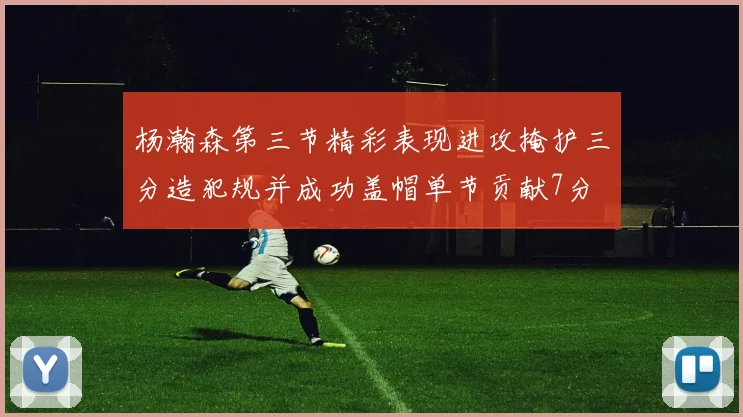 杨瀚森第三节精彩表现进攻掩护三分造犯规并成功盖帽单节贡献7分