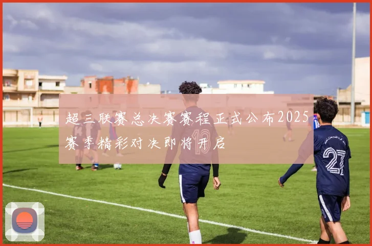 超三联赛总决赛赛程正式公布2025赛季精彩对决即将开启