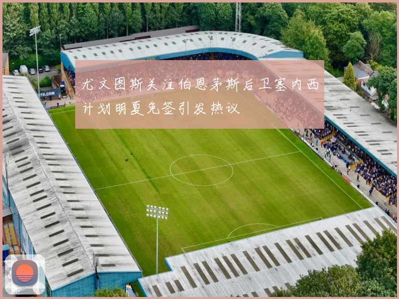 尤文图斯关注伯恩茅斯后卫塞内西计划明夏免签引发热议