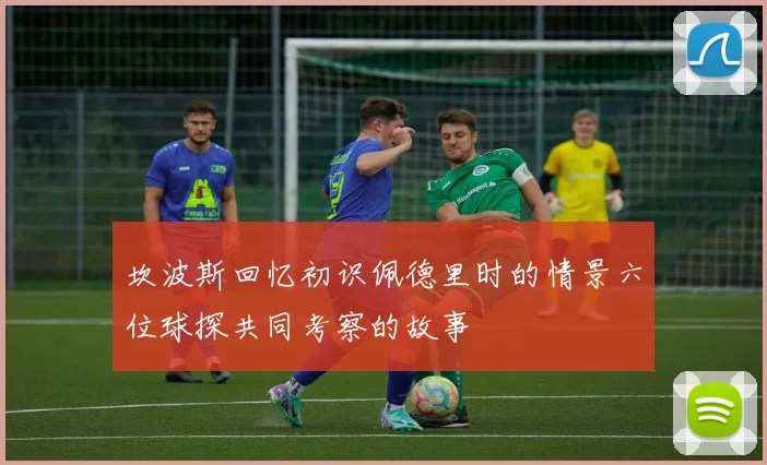 坎波斯回忆初识佩德里时的情景六位球探共同考察的故事