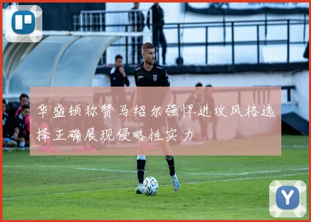 华盛顿称赞马绍尔强悍进攻风格选择正确展现侵略性实力