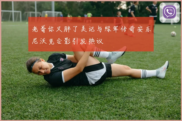 老哥你又胖了美记与绿军传奇安东尼沃克合影引发热议