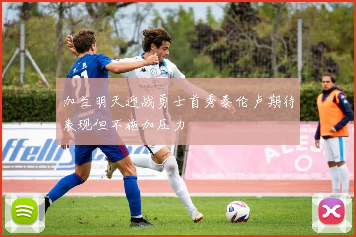 加兰明天迎战勇士首秀泰伦卢期待表现但不施加压力