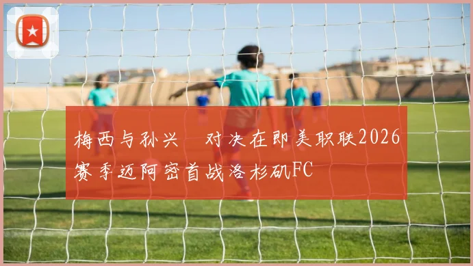 梅西与孙兴慜对决在即美职联2026赛季迈阿密首战洛杉矶FC