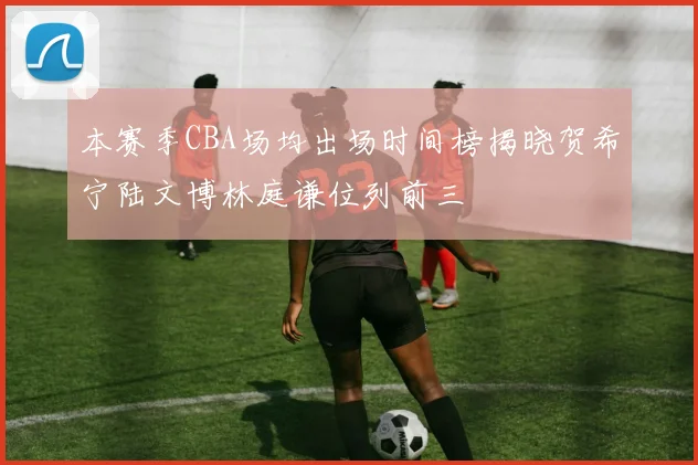 本赛季CBA场均出场时间榜揭晓贺希宁陆文博林庭谦位列前三