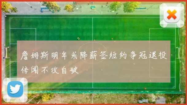 詹姆斯明年或降薪签短约争冠退役传闻不攻自破