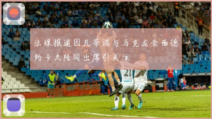 法媒报道因凡蒂诺与马克龙会面德约卡夫陪同出席引关注